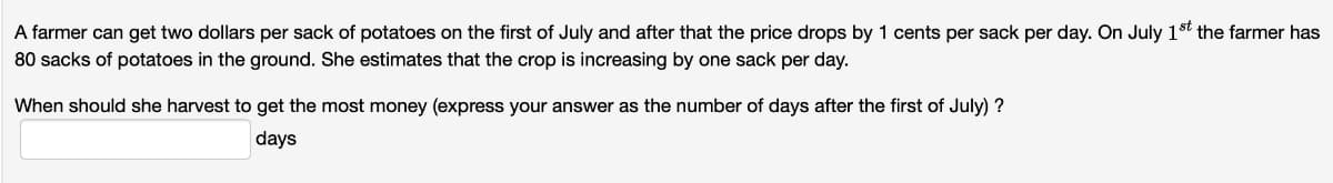 A farmer can get two dollars per sack of potatoes on the first of July and after that the price drops by 1 cents per sack per day. On July 1st the farmer has
80 sacks of potatoes in the ground. She estimates that the crop is increasing by one sack per day.
When should she harvest to get the most money (express your answer as the number of days after the first of July) ?
days