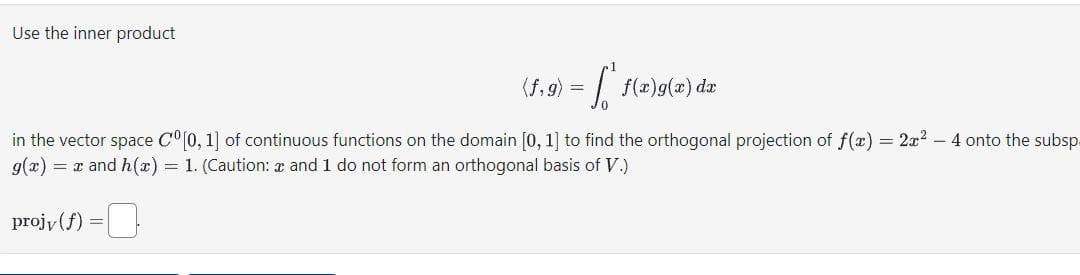 Use the inner product
(f,g) = f(x)g(x) dx
in the vector space Cº [0, 1] of continuous functions on the domain [0, 1] to find the orthogonal projection of f(x) = 2x² - 4 onto the subsp.
g(x) = x and h(x) = 1. (Caution: * and 1 do not form an orthogonal basis of V.)
projy(f) =