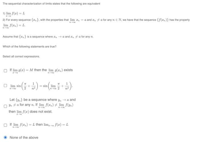 The sequential characterization of limits states that the following are equivalent
1) lim f(x) = L
2) For every sequence {}, with the properties that lim za and za for any nEN, we have that the sequence {f(x)} has the property
lim f(x) = L.
14-900
Assume that {} is a sequence where →a and 2 a for any n.
Which of the following statements are true?
Select all correct expressions.
If lim g(x) = M then the lim g() exists
1
Olim sin a ( ² + ²/²) = sin ( lim² = 1 + 2/2 ).
11-900
n²
Let {v} be a sequence where y → a and
Una for any n. If lim f(x)
11-100
then lim f(z) does not exist.
lim f(3)
11-100
If lim f(x) = L then lim, f(x)=L
-HE
None of the above