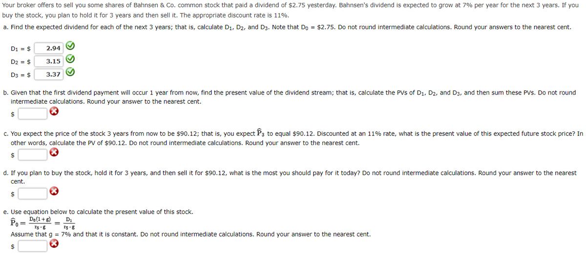 Your broker offers to sell you some shares of Bahnsen & Co. common stock that paid a dividend of $2.75 yesterday. Bahnsen's dividend is expected to grow at 7% per year for the next 3 years. If you
buy the stock, you plan to hold it for 3 years and then sell it. The appropriate discount rate is 11%.
a. Find the expected dividend for each of the next 3 years; that is, calculate D₁, D2, and D3. Note that Do = $2.75. Do not round intermediate calculations. Round your answers to the nearest cent.
D1 = $
D2 = $
D3 = $
$
2.94
3.15
3.37
b. Given that the first dividend payment will occur 1 year from now, find the present value of the dividend stream; that is, calculate the PVS of D₁, D2, and D3, and then sum these PVs. Do not round
intermediate calculations. Round your answer to the nearest cent.
$
✔
✔
M
c. You expect the price of the stock 3 years from now to be $90.12; that is, you expect P3 to equal $90.12. Discounted at an 11% rate, what is the present value of this expected future stock price? In
other words, calculate the PV of $90.12. Do not round intermediate calculations. Round your answer to the nearest cent.
$
d. If you plan to buy the stock, hold it for 3 years, and then sell it for $90.12, what is the most you should pay for it today? Do not round intermediate calculations. Round your answer to the nearest
cent.
=
e. Use equation below to calculate the present value of this stock.
Po = Do(1+8)
D₁
rs-g
rs-g
Assume that g = 7% and that it is constant. Do not round intermediate calculations. Round your answer to the nearest cent.
$
X