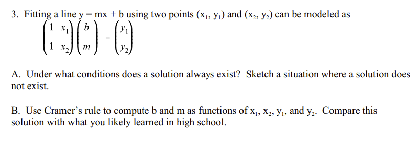 3. Fitting a line y = mx + b using two points (x₁, y₁) and (x₂, y₂) can be modeled as
(30-0
=
m
1
A. Under what conditions does a solution always exist? Sketch a situation where a solution does
not exist.
B. Use Cramer's rule to compute b and m as functions of X₁, X₂, Y₁, and y₂. Compare this
solution with what you likely learned in high school.