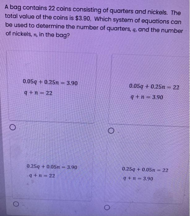 A bag contains 22 coins consisting of quarters and nickels. The
total value of the coins is $3.90. Which system of equations can
be used to determine the number of quarters, q, and the number
of nickels, n, in the bag?
O
0.05q +0.25n = 3.90
q+n=22
0.25q +0.05n = 3.90
q+n=22
0.05q+0.25n = 22
q+n= 3.90
0.25q +0.05n = 22
q+n= 3.90