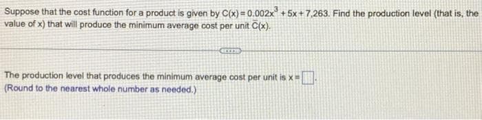 Suppose that the cost function for a product is given by C(x)=0.002x³ +5x+7,263. Find the production level (that is, the
value of x) that will produce the minimum average cost per unit C(x).
The production level that produces the minimum average cost per unit is x=
(Round to the nearest whole number as needed.)
-0.