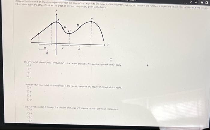 60
Because the derivative of a function represents both the slope of the tangent to the curve and the instantaneous rate of change of the function, it is possible to use information about one to gain
Information about the other. Consider the graph of the function y-tx) given in the figure
B
tuy
@
(a) Over what interval(s) (a) through (d) is the rate of change of fx) positive) (Select all that apply)
D.
Ob
Od
a
(b) Over what interval(s) (a) through (d) is the rate of change of fx) negative? (Select all that apply)
D₂
DO
(c) At what point(s) A through e is the rate of change of fx) equal to zero? (Select all that apply)
DA
Da
De
Do