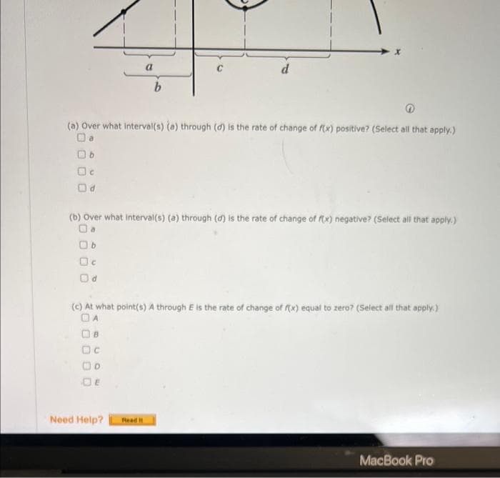 (a) Over what interval(s) (a) through (d) is the rate of change of f(x) positive? (Select all that apply.)
Da
Ob
Oc
Od
00
a
(b) Over what interval(s) (a) through (d) is the rate of change of f(x) negative? (Select all that apply.)
Oa
Ob
Oc
Od
Dc
OD
DE
b
(c) At what point(s) A through E is the rate of change of f(x) equal to zero? (Select all that apply.)
Need Help?
d
Read It
MacBook Pro