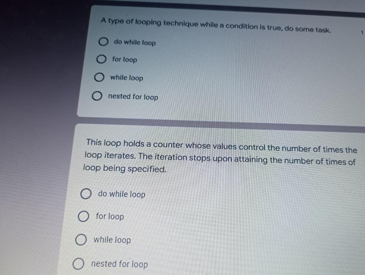 A type of looping technique while a condition is true, do some task.
1
do while loop
for loop
while loop
nested for loop
This loop holds a counter whose values control the number of times the
loop iterates. The iteration stops upon attaining the number of times of
loop being specified.
do while loop
O for loop
O while loop
nested for loop