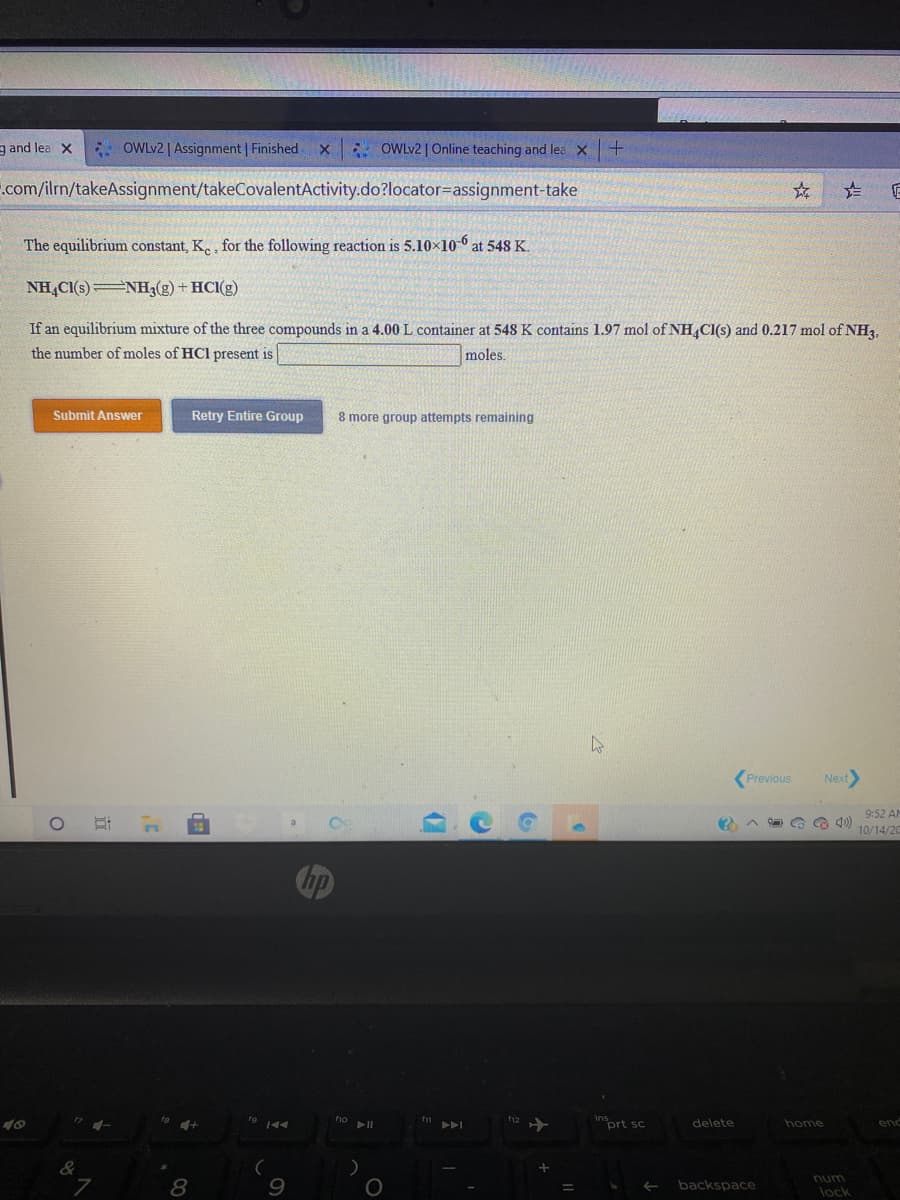 g and lea X
* OWLV2 | Assignment | Finished
* OWLV2 | Online teaching and lea x+
.com/ilrn/takeAssignment/takeCovalentActivity.do?locator=assignment-take
The equilibrium constant, K. , for the following reaction is 5.10×10 6 at 548 K.
NH,CI(s)NH3(g) + HCI(g)
If an equilibrium mixture of the three compounds in a 4.00 L container at 548 K contains 1.97 mol of NH,CI(s) and 0.217 mol of NH3,
the number of moles of HCl present is
moles.
Submit Answer
Retry Entire Group
8 more group attempts remaining
Previous
Next
9:52 AM
10/14/20
prt sc
delete
home
end
num
backspace
lock
左
