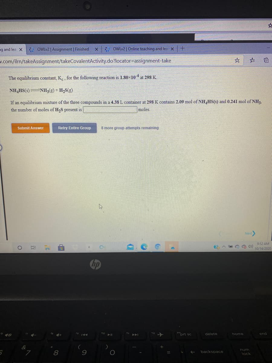 ng and lea X
. OWLV2 | Assignment | Finished
x OWL2 | Online teaching and lea X
v.com/ilrn/takeAssignment/takeCovalentActivity.do?locator=assignment-take
The equilibrium constant, K., for the following reaction is 1.80×104at 298 K.
NH,HS(s) NH3(g) + H2S(g)
If an equilibrium mixture of the three compounds in a 4.38 L container at 298 K contains 2.09 mol of NH,HS(s) and 0.241 mol of NH3,
the number of moles of H2S present is
moles.
Submit Answer
Retry Entire Group
8 more group attempts remaining
Next
9:52 AM
10/14/2020
no
inort sc
40
11
delete
home
end
num
backspace
lock
近
