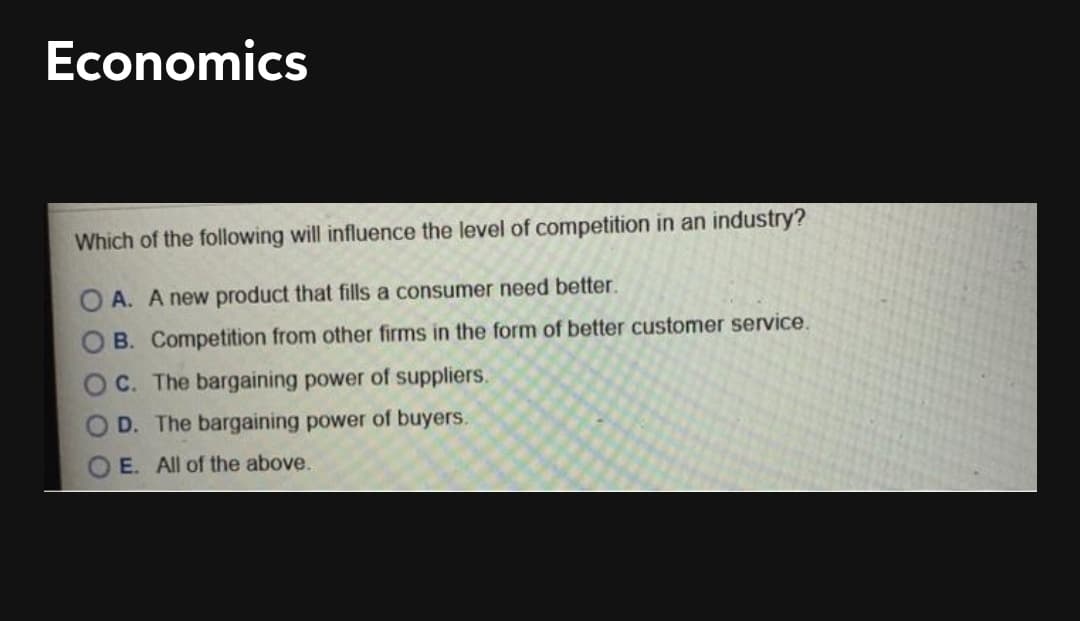 Economics
Which of the following will influence the level of competition in an industry?
O A. A new product that fills a consumer need better.
O B. Competition from other firms in the form of better customer service.
C. The bargaining power of suppliers.
D. The bargaining power of buyers.
E. All of the above.
