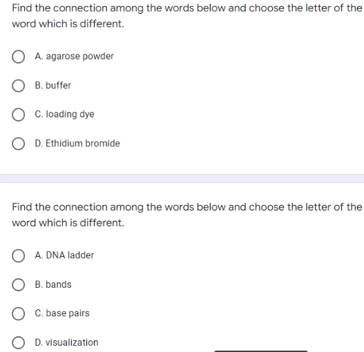 Find the connection among the words below and choose the letter of the
word which is different.
A. agarose powder
B. buffer
O C. loading dye
D. Ethidium bromide
Find the connection among the words below and choose the letter of the
word which is different.
A. DNA ladder
O B. bands
C. base pairs
D. visualization