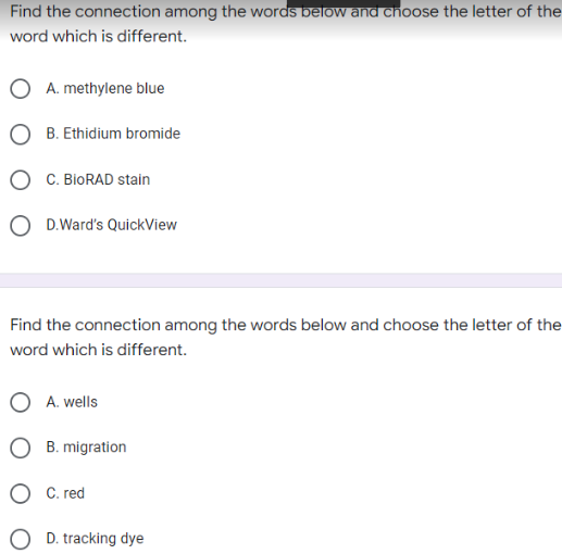 Find the connection among the words below and choose the letter of the
word which is different.
A. methylene blue
B. Ethidium bromide
C. BioRAD stain
O D.Ward's QuickView
Find the connection among the words below and choose the letter of the
word which is different.
A. wells
O B. migration
OC. red
D. tracking dye
