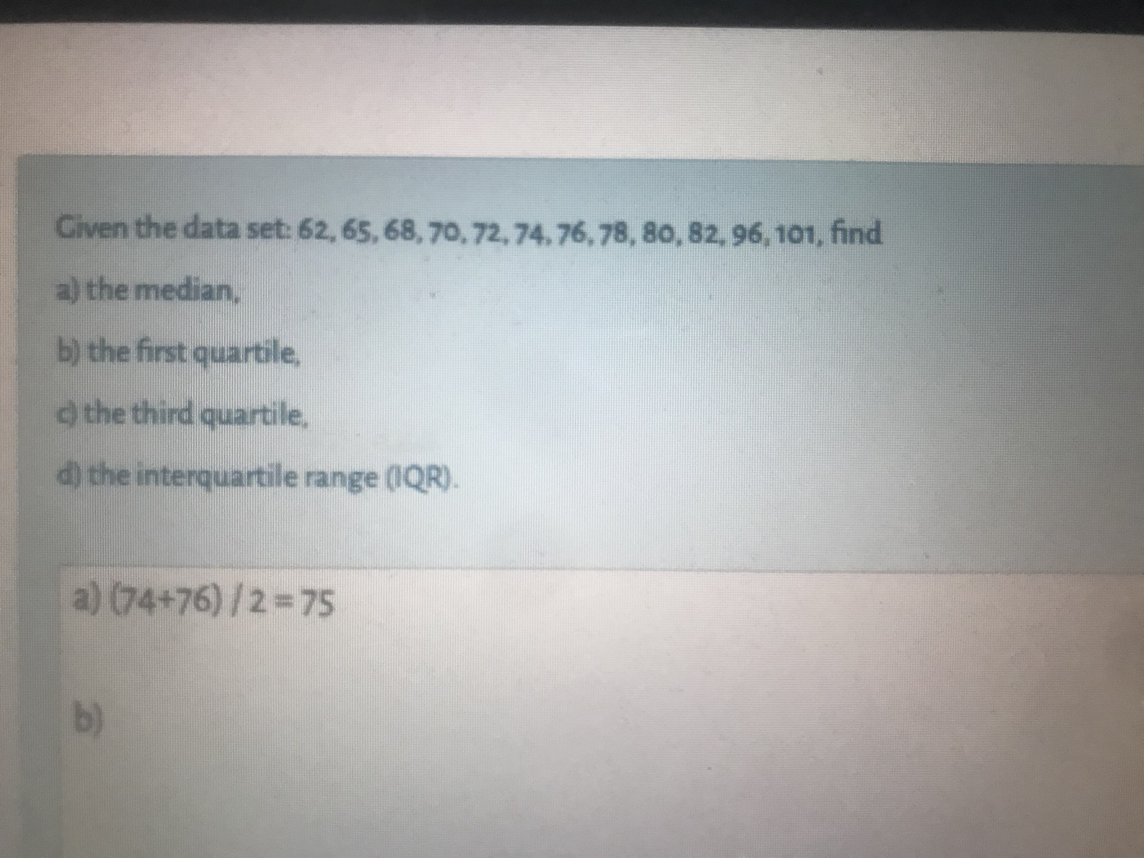 Civen the data set: 62, 65, 68, 70,72,74.76, 78, 80, 82, 96, 101, find
a) the median,
b) the first quartile,
d the third quartile,
d) the interquartile range (IQR).
