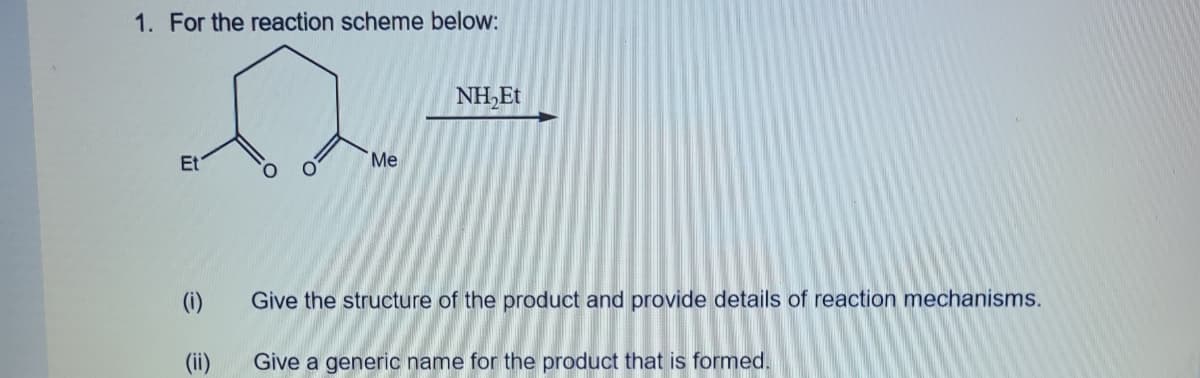 1. For the reaction scheme below:
NH,Et
Et
Me
(i)
Give the structure of the product and provide details of reaction mechanisms.
(ii)
Give a generic name for the product that is formed.
