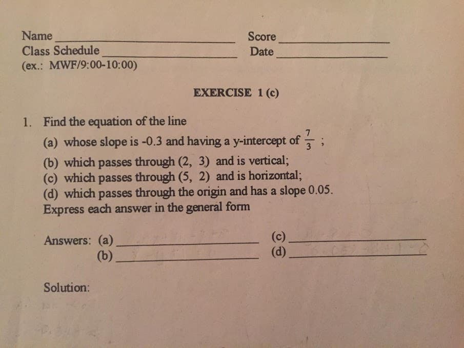 Name
Score
Class Schedule
(ex.: MWF/9:00-10:00)
Date
EXERCISE 1 (c)
1. Find the equation of the line
7
(a) whose slope is -0.3 and having a y-intercept of ;
(b) which passes through (2, 3) and is vertical;
(c) which passes through (5, 2) and is horizontal;
(d) which passes through the origin and has a slope 0.05.
Express each answer in the general form
Answers: (a)
(b)
(c)
(d).
Solution:
