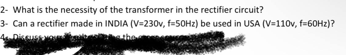 2- What is the necessity of the transformer in the rectifier circuit?
3- Can a rectifier made in INDIA (V=230v, f=50H2) be used in USA (V=110v, f=60HZ)?
4 Discuss
the
