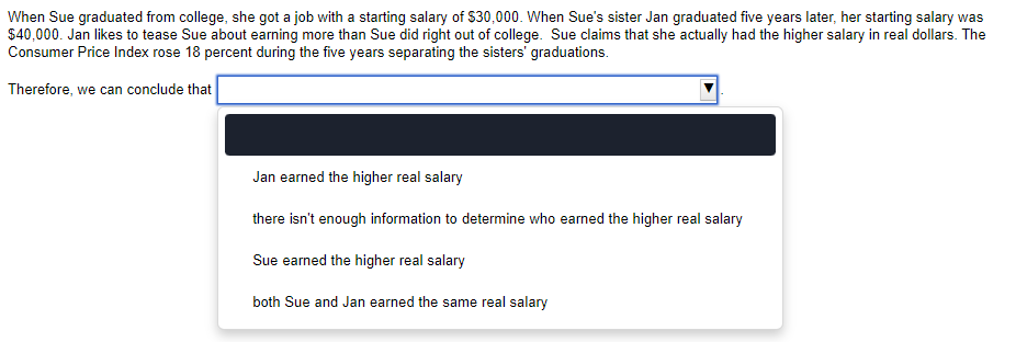 When Sue graduated from college, she got a job with a starting salary of $30,000. When Sue's sister Jan graduated five years later, her starting salary was
$40,000. Jan likes to tease Sue about earning more than Sue did right out of college. Sue claims that she actually had the higher salary in real dollars. The
Consumer Price Index rose 18 percent during the five years separating the sisters' graduations.
Therefore, we can conclude that
Jan earned the higher real salary
there isn't enough information to determine who earned the higher real salary
Sue earned the higher real salary
both Sue and Jan earned the same real salary