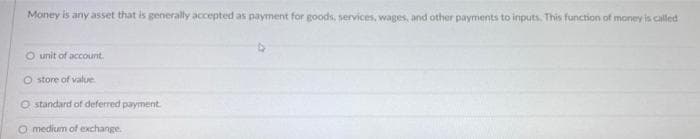 Money is any asset that is generally accepted as payment for goods, services, wages, and other payments to inputs. This function of money is called
O unit of account.
O store of value
O standard of deferred payment.
O medium of exchange.