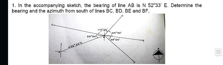 1. In the accompanying sketch, the bearing of line AB is N 52°33' E. Determine the
bearing and the azimuth from south of lines BC, BD, BE and BF.
10°26
64 30'
39*30
sa*oo
