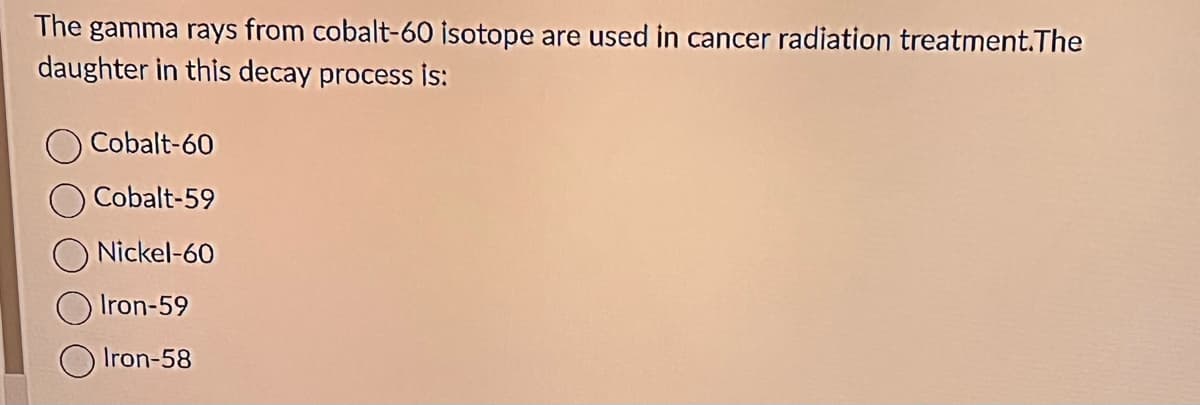 The gamma rays from cobalt-60 isotope are used in cancer radiation treatment.The
daughter in this decay process is:
Cobalt-60
Cobalt-59
Nickel-60
Iron-59
Iron-58