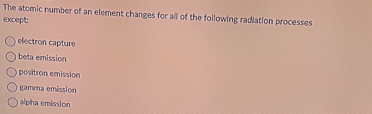 The atomic number of an element changes for all of the following radiation processes
except:
electron capture
beta emission
positron emission
gamma emission
alpha emission