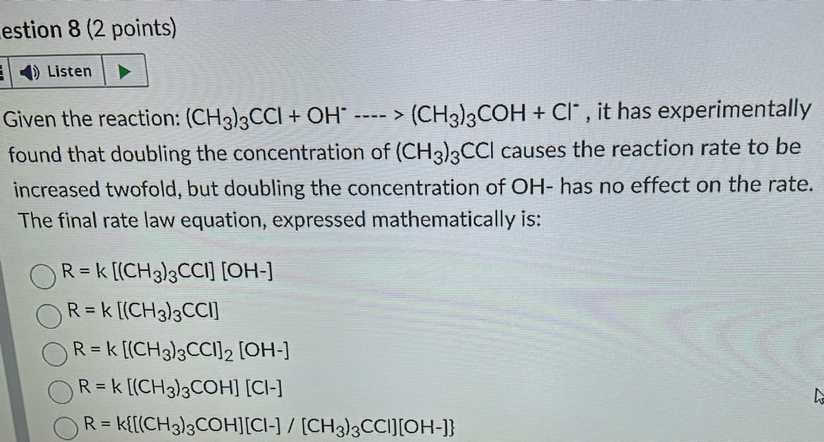 estion 8 (2 points)
E Listen
Given the reaction: (CH3)3CCI + OH* ----> (CH3)3COH + Cl, it has experimentally
found that doubling the concentration of (CH3)3CCI causes the reaction rate to be
increased twofold, but doubling the concentration of OH- has no effect on the rate.
The final rate law equation, expressed mathematically is:
R = k [(CH3)3CCI] [OH-]
R = k [(CH3)3CCI]
R = k [(CH3)3CCI]2 [OH-]
R = k [(CH3)3COH] [CI-]
OR= k{[(CH3)3COH][CI-] / [CH3)3CCI][OH-]}