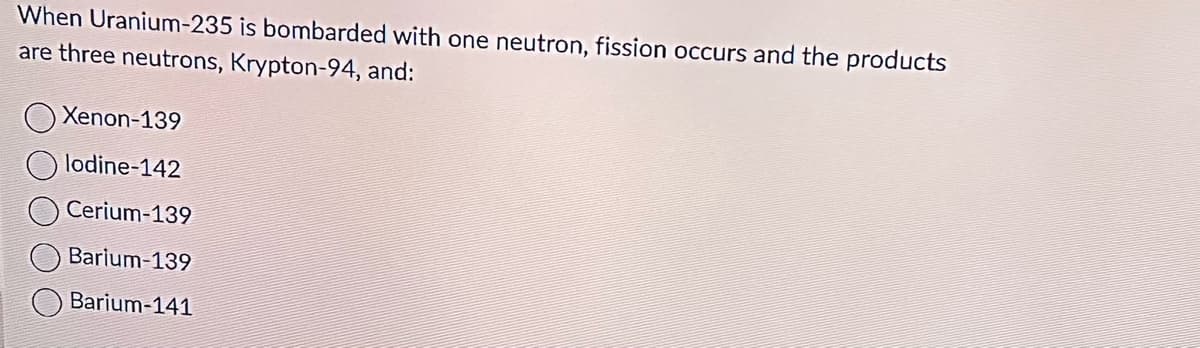 When Uranium-235 is bombarded with one neutron, fission occurs and the products
are three neutrons, Krypton-94, and:
Xenon-139
lodine-142
Cerium-139
Barium-139
Barium-141