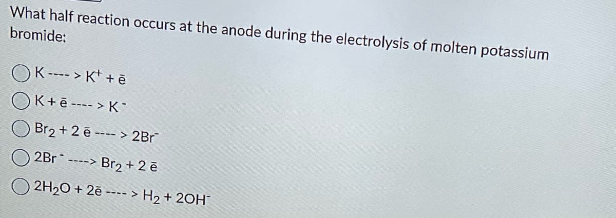 What half reaction occurs at the anode during the electrolysis of molten potassium
bromide:
OK---> K+ +ē
OK+ē----> K
Br₂ + 2ē ---> 2Br¯
2Br ----> Br₂ + 2 ē
2H₂O + 2ē ----> H₂ + 2OH¯