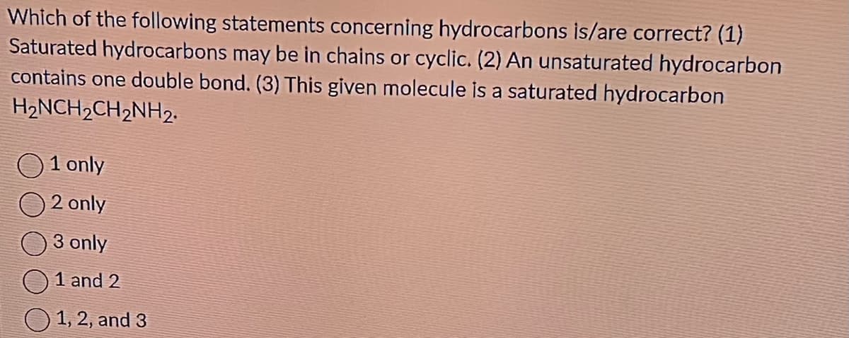 Which of the following statements concerning hydrocarbons is/are correct? (1)
Saturated hydrocarbons may be in chains or cyclic. (2) An unsaturated hydrocarbon
contains one double bond. (3) This given molecule is a saturated hydrocarbon
H₂NCH₂CH₂NH₂.
1 only
2 only
3 only
1 and 2
1, 2, and 3