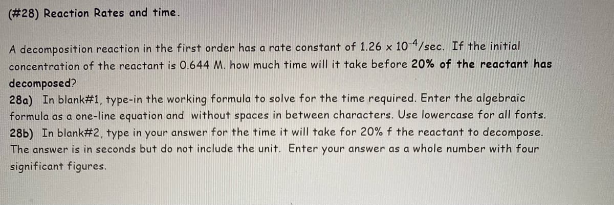 (#28) Reaction Rates and time.
A decomposition reaction in the first order has a rate constant of 1.26 x 10-4/sec. If the initial
concentration of the reactant is 0.644 M. how much time will it take before 20% of the reactant has
decomposed?
28a) In blank #1, type-in the working formula to solve for the time required. Enter the algebraic
formula as a one-line equation and without spaces in between characters. Use lowercase for all fonts.
28b) In blank #2, type in your answer for the time it will take for 20% f the reactant to decompose.
The answer is in seconds but do not include the unit. Enter your answer as a whole number with four
significant figures.