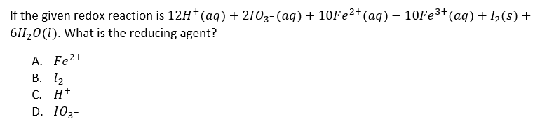 If the given redox reaction is 12H* (aq) + 2103-(aq)+ 10Fe²+(aq) – 10FE³+(aq) + I2(s) +
6H20(1). What is the reducing agent?
A. Fe?+
В. 12
С. Н+
D. 103-
