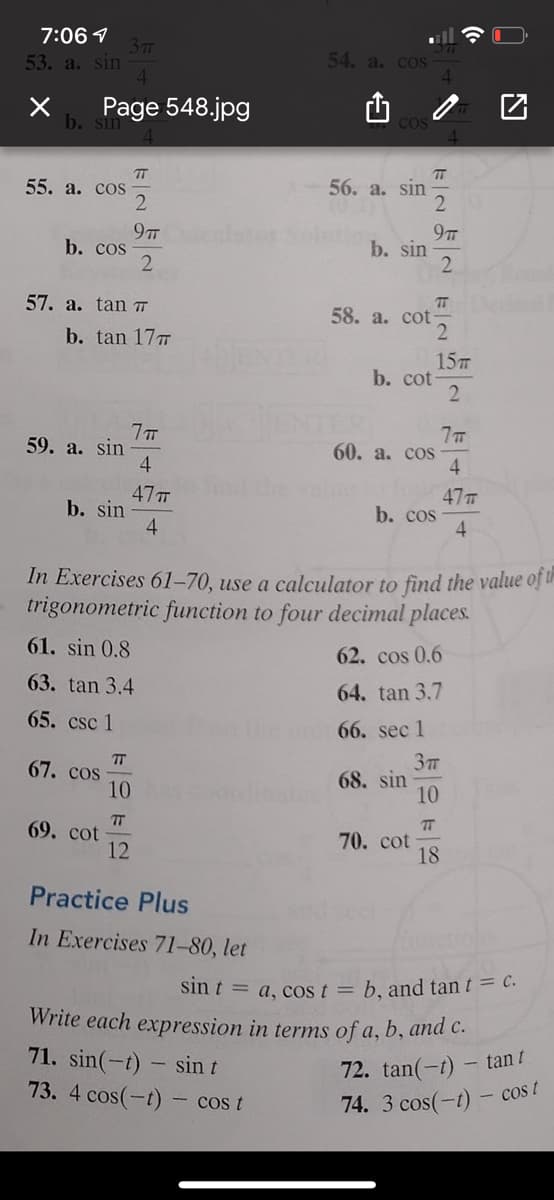 7:06 1
37m
53. a. sin
54. а. сoS
Page 548.jpg
b. sin
COS
T
55. а. сos
TT
56. a. sin
97T
b. cos
9TT
b. sin
2.
57. a. tan TT
T
58. a. cot
2
b. tan 177
15
b. cot
2
59. a. sin
4
60. а. сos
4
47TT
b. sin
4
47T
b. cos
4.
In Exercises 61-70, use a calculator to find the value of in
trigonometric function to four decimal places.
61. sin 0.8
62. cos 0.6
63. tan 3.4
64. tan 3.7
65. csc 1
66. sec 1
67. cos
10
68. sin
10
T
69. cot
12
70. cot
18
Practice Plus
In Exercises 71-80, let
sin t = a, cos t = b. and tan t = C.
Write each expression in terms of a, b, and c.
71. sin(-t) - sin t
73. 4 cos(-t)- cos t
72. tan(-t)
- tan t
74. 3 cos(-t)- cost
