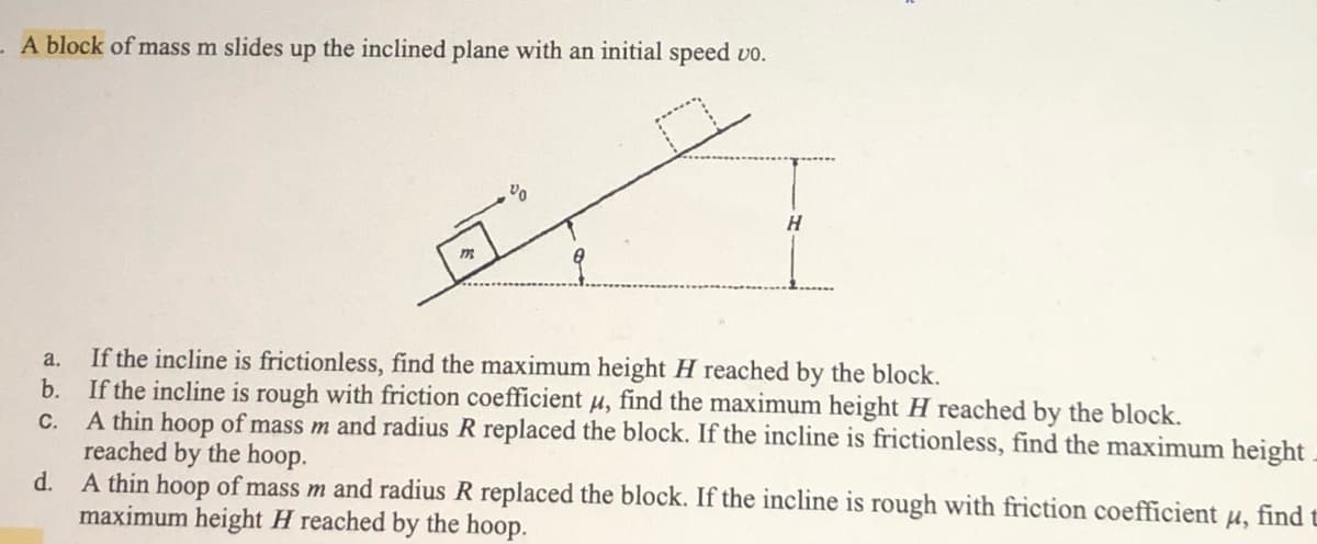 - A block of mass m slides up the inclined plane with an initial speed vo.
,90
H
m
a. If the incline is frictionless, find the maximum height H reached by the block.
b.
If the incline is rough with friction coefficient μ, find the maximum height H reached by the block.
C.
A thin hoop of mass m and radius R replaced the block. If the incline is frictionless, find the maximum height
reached by the hoop.
d. A thin hoop of mass m and radius R replaced the block. If the incline is rough with friction coefficient u, find t
maximum height H reached by the hoop.