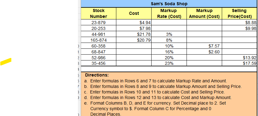 D
D
Stock
Number
23-879
20-253
44-981
165-874
60-358
68-847
52-986
35-456
6
Cost
Sam's Soda Shop
Markup
Markup
Rate (Cost) Amount (Cost)
$4.94
$7.98
$21.78
$20.79
3%
8%
10%
16%
20%
23%
$7.57
$2.60
Selling
Price(Cost)
Directions:
a. Enter formulas in Rows 6 and 7 to calculate Markup Rate and Amount.
b. Enter formulas in Rows 8 and 9 to calculate Markup Amount and Selling Price.
c. Enter formulas in Rows 10 and 11 to calculate Cost and Selling Price.
9
d. Enter formulas in Rows 12 and 13 to calculate Cost and Markup Amount.
e.
Format Columns B, D, and E for currency. Set Decimal place to 2. Set
Currency symbol to $. Format Column C for Percentage and 0
Decimal Places.
$8.88
$9.98
$13.92
$17.59