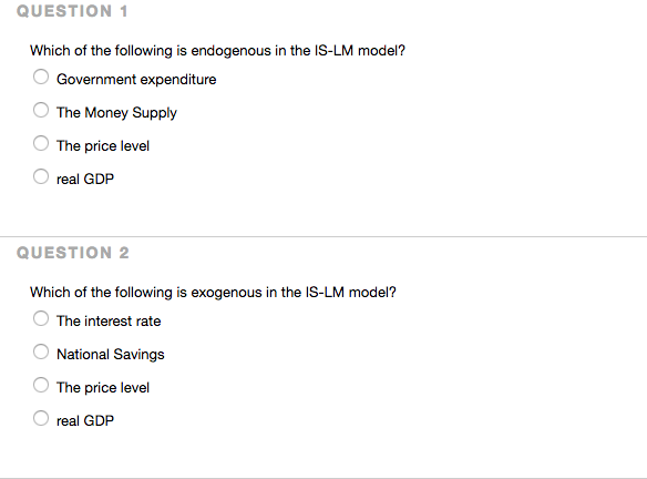 QUESTION 1
Which of the following is endogenous in the IS-LM model?
Government expenditure
The Money Supply
The price level
real GDP
QUESTION 2
Which of the following is exogenous in the IS-LM model?
The interest rate
National Savings
The price level
real GDP