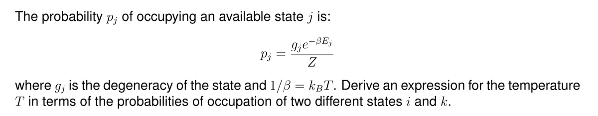 The probability p; of occupying an available state j is:
Pj
9je-BEj
Z
where g; is the degeneracy of the state and 1/ẞ=kBT. Derive an expression for the temperature
I in terms of the probabilities of occupation of two different states i and k.