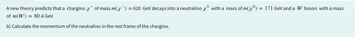 0
A new theory predicts that a chargino X¯ of mass m(x¯) = 620 GeV decays into a neutralino x with a mass of m(x):
= 620 GeV decays into a neutralinox with a mass of m(x) = 171 GeV and a W boson with a mass
of m(W) 80.4 GeV.
b) Calculate the momentum of the neutralino in the rest frame of the chargino.
