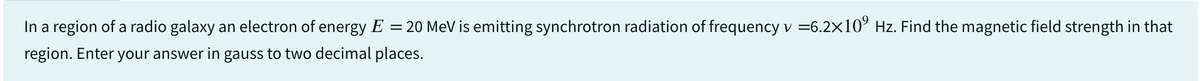 In a region of a radio galaxy an electron of energy E = 20 MeV is emitting synchrotron radiation of frequency v =6.2×109 Hz. Find the magnetic field strength in that
region. Enter your answer in gauss to two decimal places.