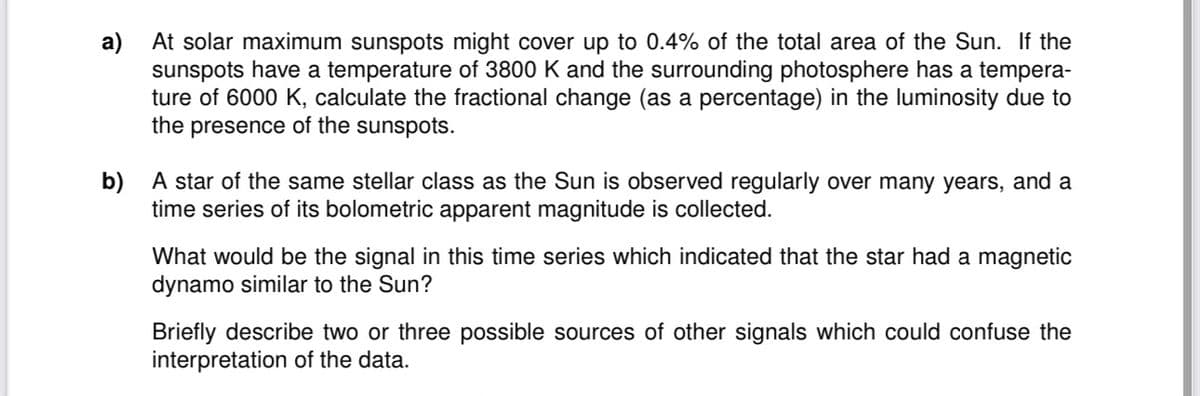 a)
At solar maximum sunspots might cover up to 0.4% of the total area of the Sun. If the
sunspots have a temperature of 3800 K and the surrounding photosphere has a tempera-
ture of 6000 K, calculate the fractional change (as a percentage) in the luminosity due to
the presence of the sunspots.
b) A star of the same stellar class as the Sun is observed regularly over many years, and a
time series of its bolometric apparent magnitude is collected.
What would be the signal in this time series which indicated that the star had a magnetic
dynamo similar to the Sun?
Briefly describe two or three possible sources of other signals which could confuse the
interpretation of the data.