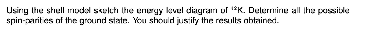 Using the shell model sketch the energy level diagram of 42K. Determine all the possible
spin-parities of the ground state. You should justify the results obtained.