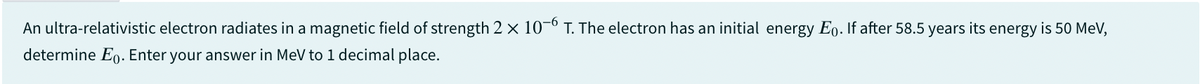 An ultra-relativistic electron radiates in a magnetic field of strength 2 x 10-6 T. The electron has an initial energy Ep. If after 58.5 years its energy is 50 MeV,
determine Eo. Enter your answer in MeV to 1 decimal place.