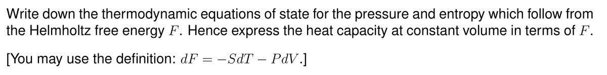 Write down the thermodynamic equations of state for the pressure and entropy which follow from
the Helmholtz free energy F. Hence express the heat capacity at constant volume in terms of F.
[You may use the definition: dF = −SdT – PdV.]