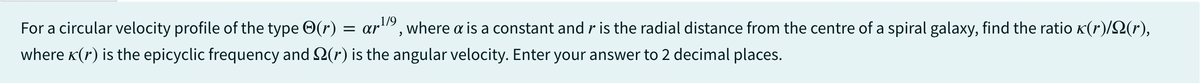 For a circular velocity profile of the type (r) = ar¹
ar1/9, where a is a constant and r is the radial distance from the centre of a spiral galaxy, find the ratio (r)/(r),
where (r) is the epicyclic frequency and 2(r) is the angular velocity. Enter your answer to 2 decimal places.