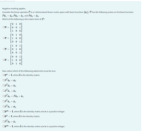 Negative marking applies.
Consider the linear operator Pin a 3 dimensional linear vector space with basis functions (). P has the following action on the basis function:
Pê, ê. Pêsê, and Pe
Which of the following is the matrix from of P?
OP
OP
OP
[010]
001
00
0
100
Loo
10
01 0
0
100
Now select which of the following statements must be true:
OP-I, where I is the identity matrix.
OP³ès-é
OP³ės - ēs.
²ė, -és
□p³ès - Pès-és-
OP³ė, -és-
ope
- I, where I is the identity matrix and is a positive integer.
Op³ - I, where I is the identity matrix.
OP'è
- I, where I is the identity matrix and is a positive integer.