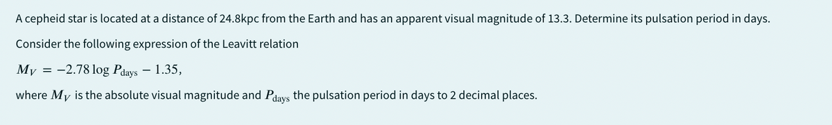 A cepheid star is located at a distance of 24.8kpc from the Earth and has an apparent visual magnitude of 13.3. Determine its pulsation period in days.
Consider the following expression of the Leavitt relation
My -2.78 log Pdays - 1.35,
where My is the absolute visual magnitude and Pdays the pulsation period in days to 2 decimal places.