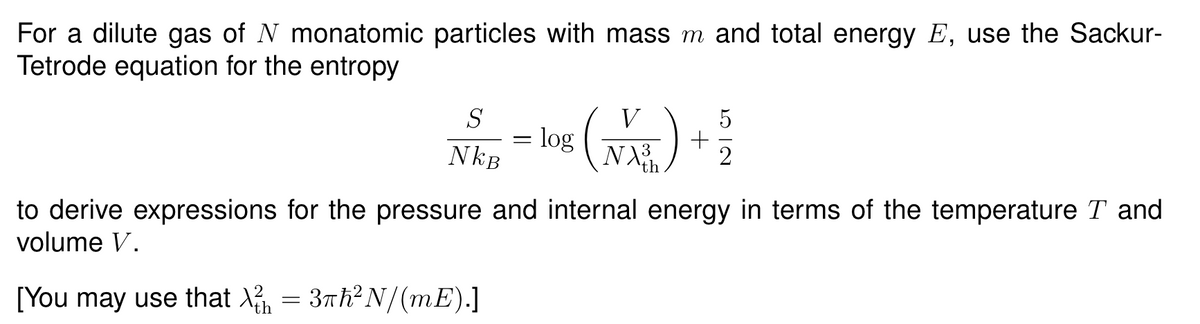 For a dilute gas of N monatomic particles with mass m and total energy E, use the Sackur-
Tetrode equation for the entropy
S
V
=
log
+
NkB
to derive expressions for the pressure and internal energy in terms of the temperature T and
volume V.
[You may use that X₁ = 3πh² N/(mE).]
th