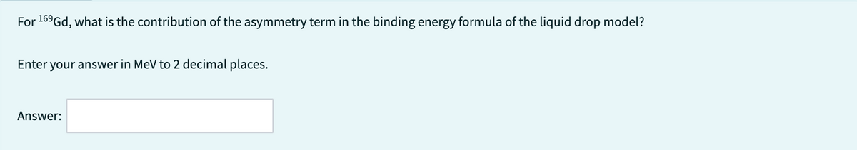 For 169Gd, what is the contribution of the asymmetry term in the binding energy formula of the liquid drop model?
Enter your answer in MeV to 2 decimal places.
Answer: