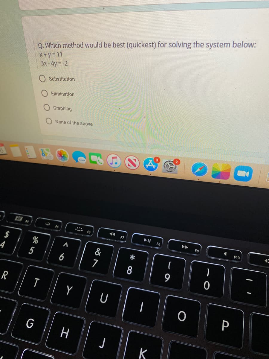 Q. Which method would be best (quickest) for solving the system below:
X+y = 11
3x-4y= -2
Substitution
Elimination
Graphing
None of the above
* F6
F7
F8
F9
F10
$
%
&
5
6
7
9
Y
U
P
G
H
