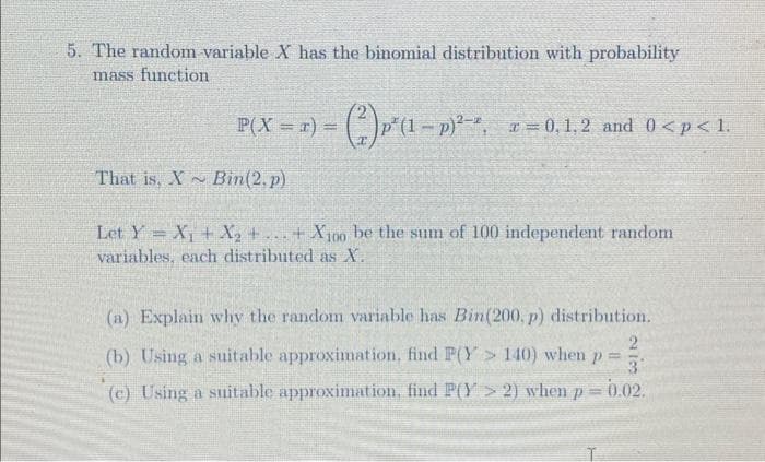 5. The random variable X has the binomial distribution with probability
mass function
P(X = z) = (²)p²(1 − p)²¹¹, z = 0.1,2 and 0<p<1.
That is, X Bin(2.p)
2
Let Y = X₁ + X₂ +...+X100 be the sum of 100 independent random
variables, each distributed as X.
(a) Explain why the random variable has Bin (200, p) distribution.
2
(b) Using a suitable approximation, find P(Y> 140) when p 3
(c) Using a suitable approximation, find P(Y> 2) when p = 0.02.