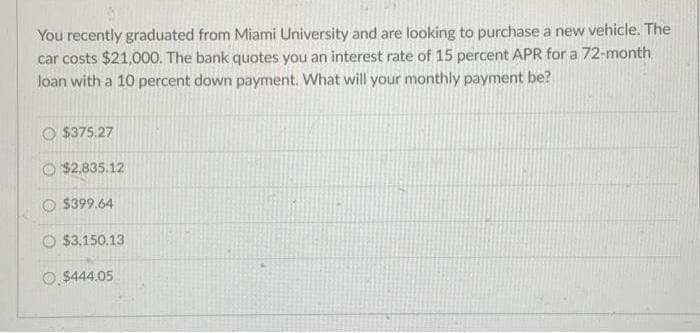 You recently graduated from Miami University and are looking to purchase a new vehicle. The
car costs $21,000. The bank quotes you an interest rate of 15 percent APR for a 72-month
loan with a 10 percent down payment. What will your monthly payment be?
$375.27
$2,835.12
$399.64
$3,150.13
$444.05