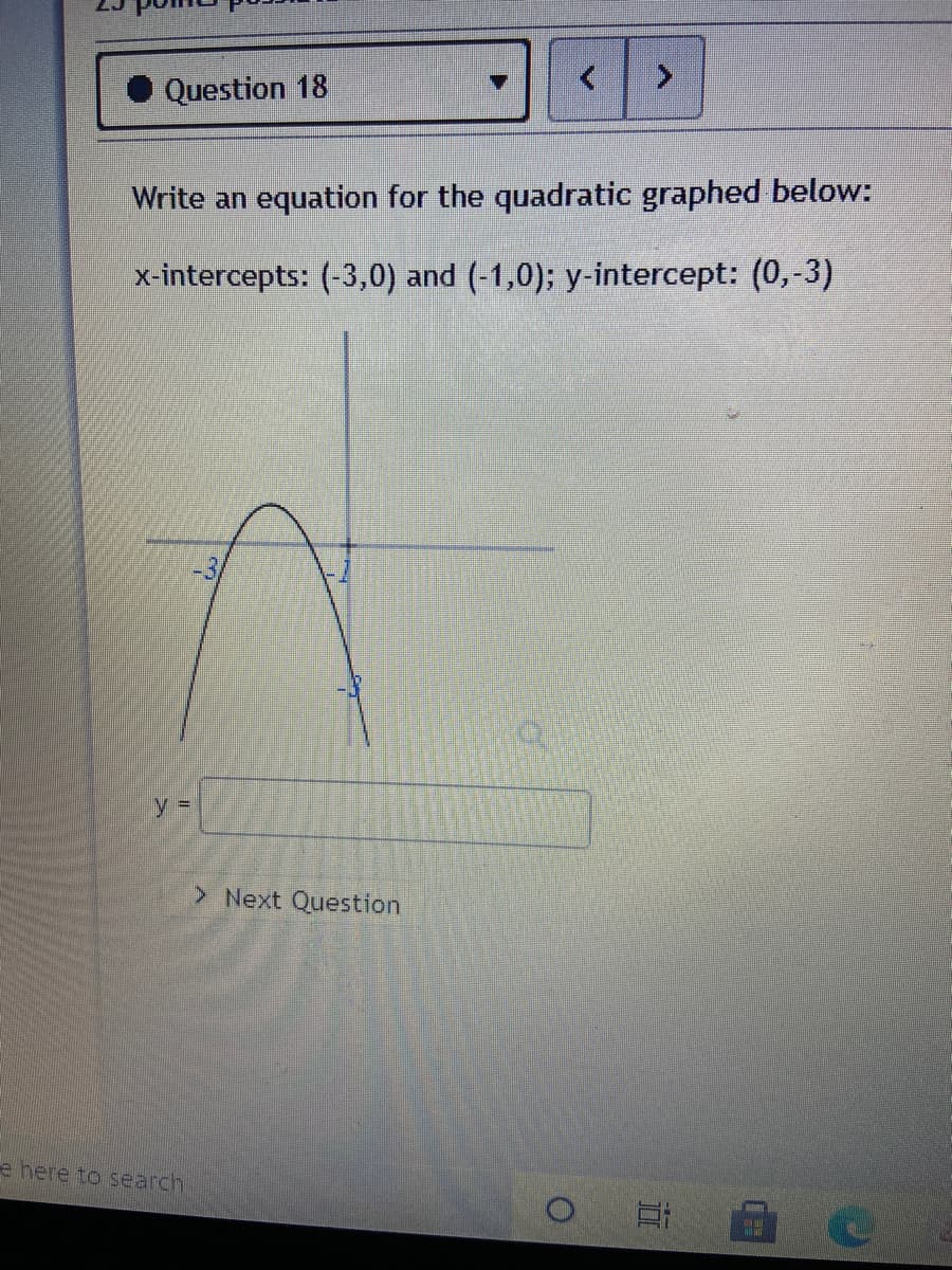 Question 18
Write an equation for the quadratic graphed below:
x-intercepts: (-3,0) and (-1,0); y-intercept: (0,-3)
y D
> Next Question
e here to search
